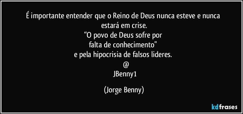 É importante entender que o Reino de Deus nunca esteve e nunca estará em crise.
“O povo de Deus sofre por 
falta de conhecimento" 
e pela hipocrisia de falsos lideres. 
           @ 
      JBenny1 (Jorge Benny)