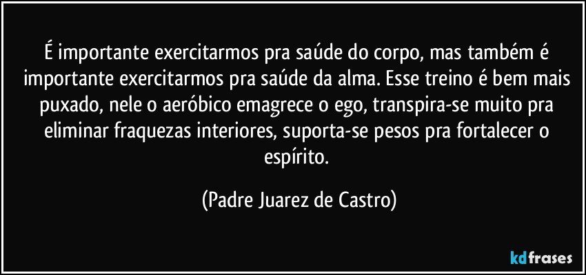 É importante exercitarmos pra saúde do corpo, mas também é importante exercitarmos pra saúde da alma. Esse treino é bem mais puxado, nele o aeróbico emagrece o ego, transpira-se muito pra eliminar fraquezas interiores, suporta-se pesos pra fortalecer o espírito. (Padre Juarez de Castro)
