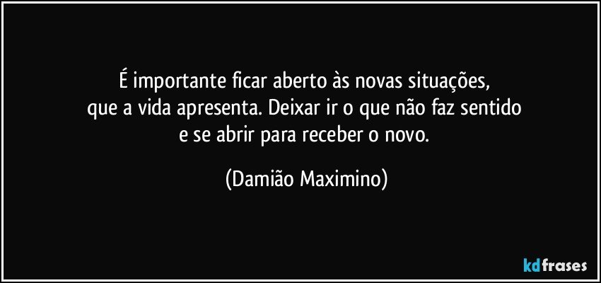 É importante ficar aberto às novas situações, 
que a vida apresenta. Deixar ir o que não faz sentido 
e se abrir para receber o novo. (Damião Maximino)