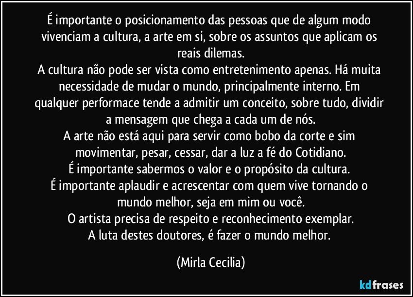 É importante o posicionamento das pessoas que de algum modo vivenciam a cultura, a arte em si, sobre os assuntos que aplicam os reais dilemas.
A cultura não pode ser vista como entretenimento apenas. Há muita necessidade de mudar o mundo, principalmente interno. Em qualquer performace tende a admitir um conceito, sobre tudo, dividir a mensagem que chega a cada um de nós.
A arte não está aqui para servir como bobo da corte e sim movimentar, pesar, cessar, dar a luz a fé do Cotidiano.
É importante sabermos o valor e o propósito da cultura. 
É importante aplaudir e acrescentar com quem vive tornando o mundo melhor, seja em mim ou você.
O artista precisa de respeito e reconhecimento exemplar.
A luta destes doutores, é fazer o mundo melhor. (Mirla Cecilia)