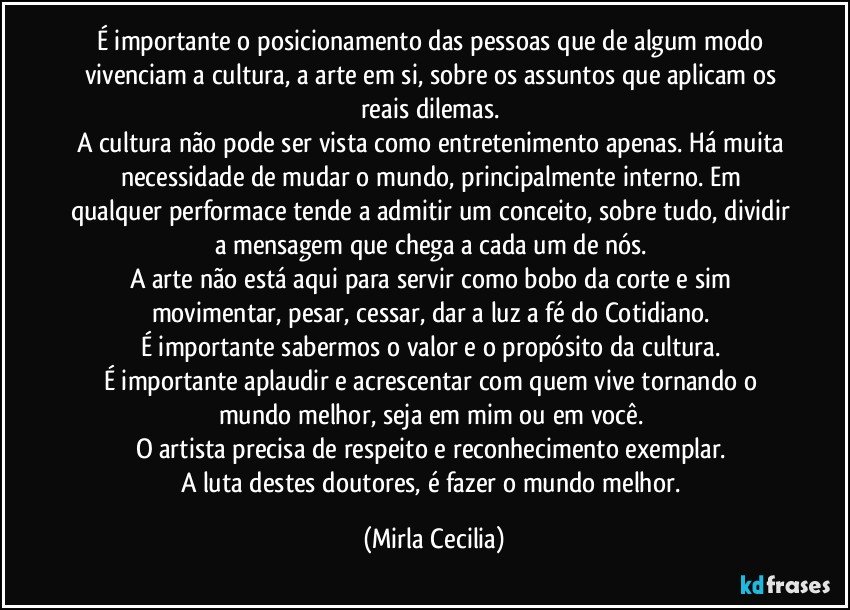 É importante o posicionamento das pessoas que de algum modo vivenciam a cultura, a arte em si, sobre os assuntos que aplicam os reais dilemas. 
A cultura não pode ser vista como entretenimento apenas. Há muita necessidade de mudar o mundo, principalmente interno. Em qualquer performace tende a admitir um conceito, sobre tudo, dividir a mensagem que chega a cada um de nós. 
A arte não está aqui para servir como bobo da corte e sim movimentar, pesar, cessar, dar a luz a fé do Cotidiano. 
É importante sabermos o valor e o propósito da cultura. 
É importante aplaudir e acrescentar com quem vive tornando o mundo melhor, seja em mim ou em você. 
O artista precisa de respeito e reconhecimento exemplar. 
A luta destes doutores, é fazer o mundo melhor. (Mirla Cecilia)