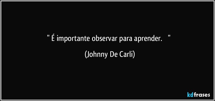 "    É importante observar para aprender.         " (Johnny De Carli)