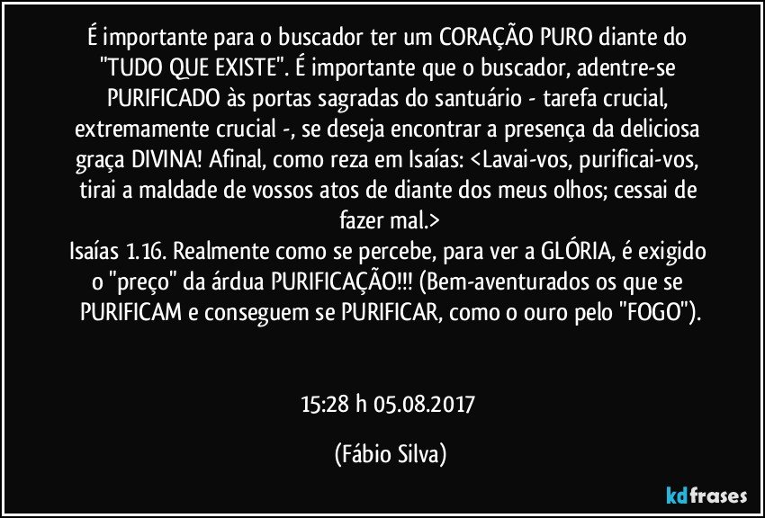 É importante para o buscador ter um CORAÇÃO PURO diante do "TUDO QUE EXISTE". É importante que o buscador, adentre-se PURIFICADO às portas sagradas do santuário - tarefa crucial, extremamente crucial -, se deseja encontrar a presença da deliciosa graça DIVINA! Afinal, como reza em Isaías: <Lavai-vos, purificai-vos, tirai a maldade de vossos atos de diante dos meus olhos; cessai de fazer mal.>
Isaías 1.16. Realmente como se percebe, para ver a GLÓRIA, é exigido o "preço" da árdua PURIFICAÇÃO!!! (Bem-aventurados os que se PURIFICAM e conseguem se PURIFICAR, como o ouro pelo "FOGO").


15:28 h 05.08.2017 (Fábio Silva)