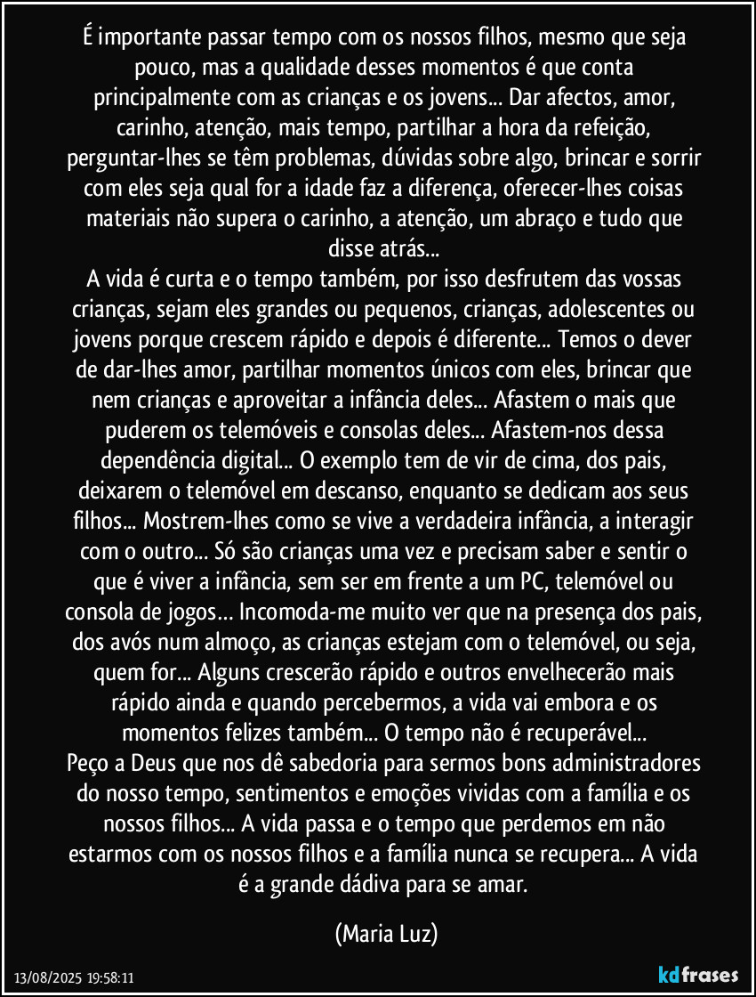 É importante passar tempo com os nossos filhos, mesmo que seja pouco, mas a qualidade desses momentos é que conta principalmente com as crianças e os jovens... Dar afectos, amor, carinho, atenção, mais tempo, partilhar a hora da refeição, perguntar-lhes se têm problemas, dúvidas sobre algo, brincar e sorrir com eles seja qual for a idade faz a diferença, oferecer-lhes coisas materiais não supera o carinho, a atenção, um abraço e tudo que disse atrás... 
A vida é curta e o tempo também, por isso desfrutem das vossas crianças, sejam eles grandes ou pequenos, crianças, adolescentes ou jovens porque crescem rápido e depois é diferente... Temos o dever de dar-lhes amor, partilhar momentos únicos com eles, brincar que nem crianças e aproveitar a infância deles... Afastem o mais que puderem os telemóveis e consolas deles... Afastem-nos dessa dependência digital... O exemplo tem de vir de cima, dos pais, deixarem o telemóvel em descanso, enquanto se dedicam aos seus filhos... Mostrem-lhes como se vive a verdadeira infância, a interagir com o outro... Só são crianças uma vez e precisam saber e sentir o que é viver a infância, sem ser em frente a um PC, telemóvel ou consola de jogos… Incomoda-me muito ver que na presença dos pais, dos avós num almoço, as crianças estejam com o telemóvel, ou seja, quem for...  Alguns crescerão rápido e outros envelhecerão mais rápido ainda e quando percebermos, a vida vai embora e os momentos felizes também... O tempo não é recuperável... 
Peço a Deus que nos dê sabedoria para sermos bons administradores do nosso tempo, sentimentos e emoções vividas com a família e os nossos filhos... A vida passa e o tempo que perdemos em não estarmos com os nossos filhos e a família nunca se recupera... A vida é a grande dádiva para se amar. (Maria Luz)