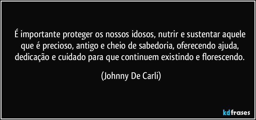 É importante proteger os nossos idosos, nutrir e sustentar aquele que é precioso, antigo e cheio de sabedoria, oferecendo ajuda, dedicação e cuidado para que continuem existindo e florescendo. (Johnny De Carli)