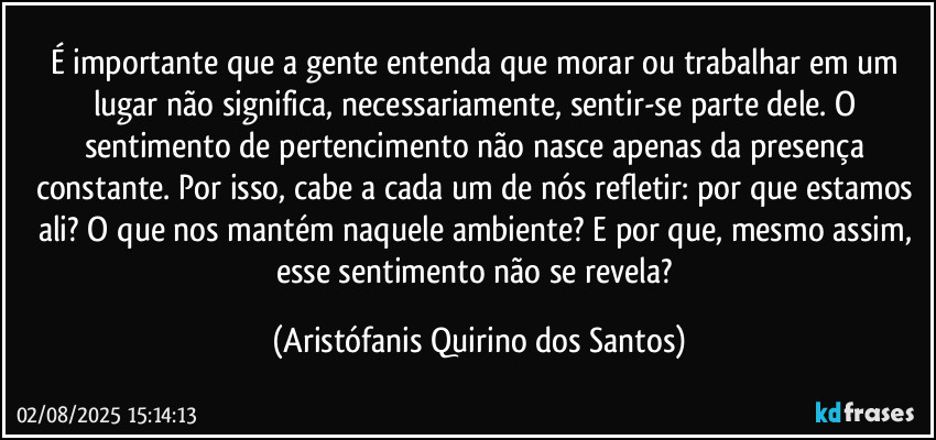 É importante que a gente entenda que morar ou trabalhar em um lugar não significa, necessariamente, sentir-se parte dele. O sentimento de pertencimento não nasce apenas da presença constante. Por isso, cabe a cada um de nós refletir: por que estamos ali? O que nos mantém naquele ambiente? E por que, mesmo assim, esse sentimento não se revela? (Aristófanis Quirino dos Santos)
