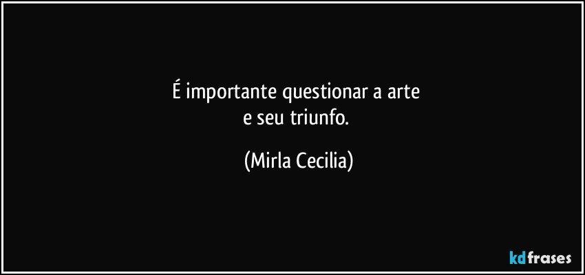 É importante questionar a arte 
e seu triunfo. (Mirla Cecilia)