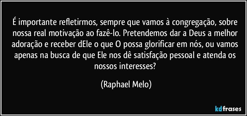 É importante refletirmos, sempre que vamos à congregação, sobre nossa real motivação ao fazê-lo. Pretendemos dar a Deus a melhor adoração e receber dEle o que O possa glorificar em nós, ou vamos apenas na busca de que Ele nos dê satisfação pessoal e atenda os nossos interesses? (Raphael Melo)