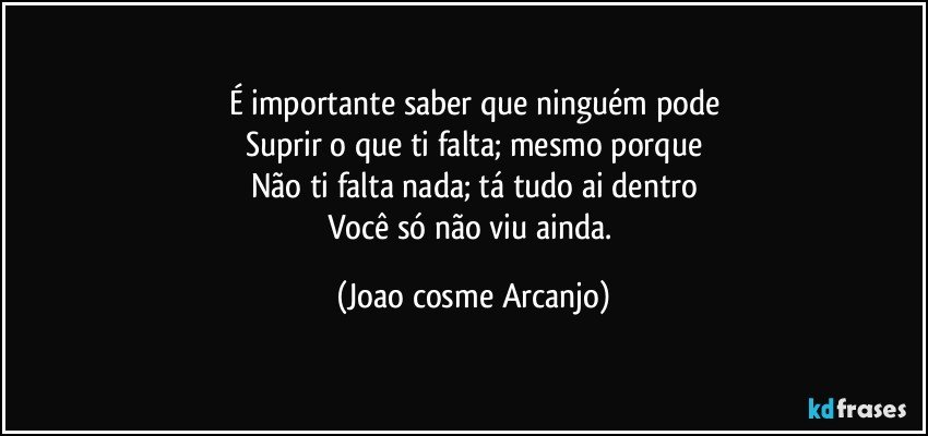 É importante saber que ninguém pode
Suprir o que ti falta; mesmo porque
Não ti falta nada; tá tudo ai dentro
Você só não viu ainda. (Joao cosme Arcanjo)