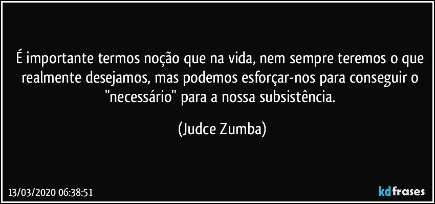 É importante termos noção que na vida, nem sempre teremos o que realmente desejamos, mas podemos esforçar-nos para conseguir o "necessário" para a nossa subsistência. (Judce Zumba)