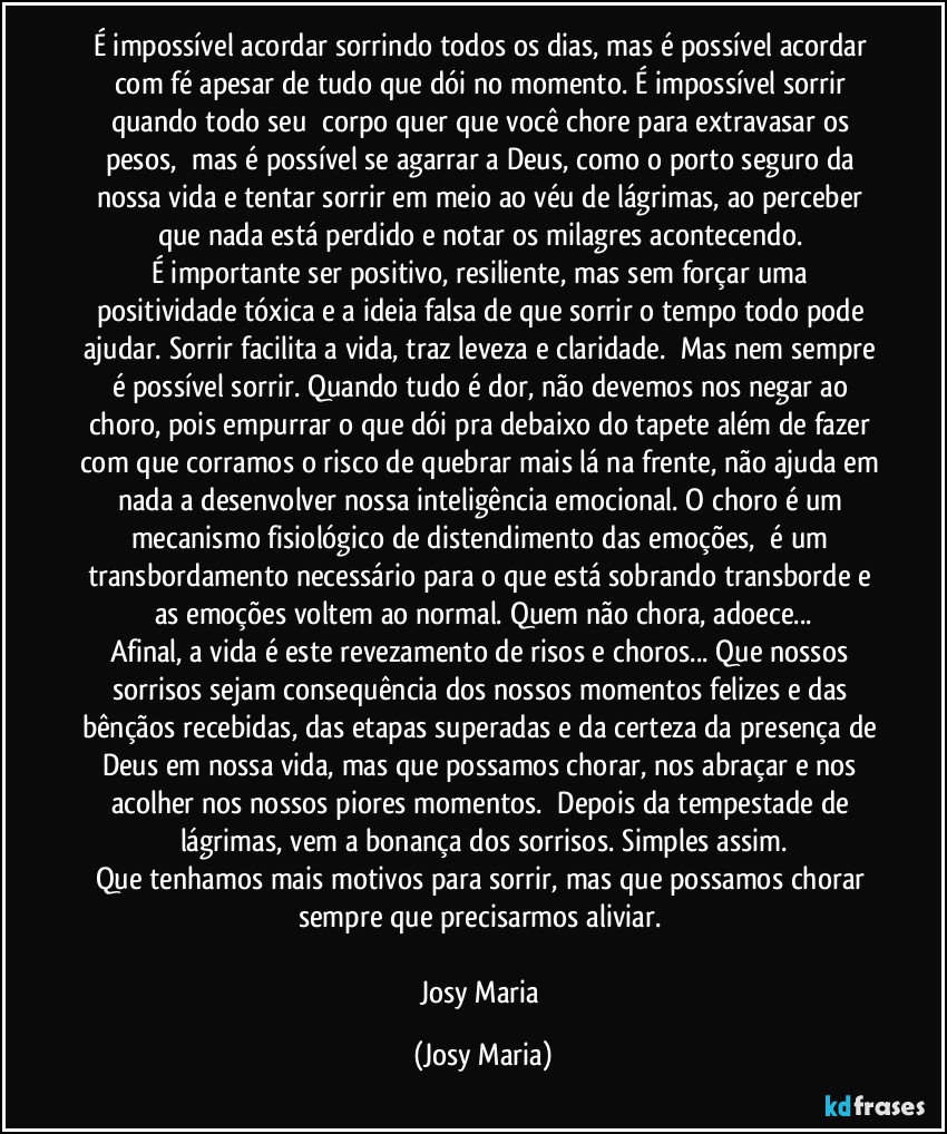 É impossível acordar sorrindo todos os dias, mas é possível acordar com fé apesar de tudo que dói no momento. É impossível sorrir quando todo seu  corpo quer que você chore para extravasar os pesos,  mas é possível se agarrar a Deus, como o porto seguro da nossa vida e tentar sorrir em meio ao véu de lágrimas, ao perceber que nada está perdido e notar os milagres acontecendo. 
É importante ser positivo, resiliente, mas sem forçar uma positividade tóxica e a ideia falsa de que sorrir o tempo todo pode ajudar. Sorrir facilita a vida, traz leveza e claridade.  Mas nem sempre é possível sorrir. Quando tudo é dor, não devemos nos negar ao choro, pois empurrar o que dói pra debaixo do tapete além de fazer com que corramos o risco de quebrar mais lá na frente, não ajuda em nada a desenvolver nossa inteligência emocional. O choro é um mecanismo fisiológico de distendimento das emoções,  é um transbordamento necessário para o que está sobrando transborde e as emoções voltem ao normal. Quem não chora, adoece...
Afinal, a vida é este revezamento de risos e choros... Que nossos sorrisos sejam consequência dos nossos momentos felizes e das bênçãos recebidas, das etapas superadas e da certeza da presença de Deus em nossa vida, mas que possamos chorar, nos abraçar e nos acolher nos nossos piores momentos.  Depois da tempestade de lágrimas, vem a bonança dos sorrisos. Simples assim.
Que tenhamos mais motivos para sorrir, mas que possamos chorar sempre que precisarmos aliviar. 

Josy Maria (Josy Maria)