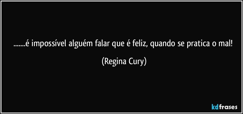 ...é impossível alguém falar que é feliz, quando se pratica o mal! (Regina Cury)