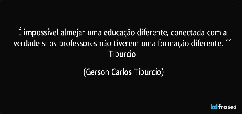 É impossível almejar uma educação diferente, conectada com a verdade si os professores não tiverem uma formação diferente. ´´ Tiburcio (Gerson Carlos Tiburcio)