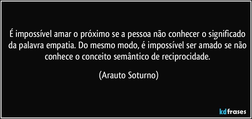 É impossível amar o próximo se a pessoa não conhecer o significado da palavra empatia. Do mesmo modo, é impossível ser amado se não  conhece o conceito semântico de reciprocidade. (Arauto Soturno)