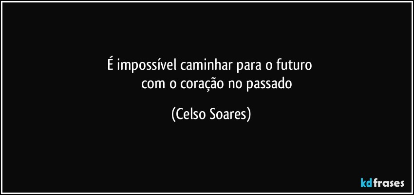 É impossível caminhar para o futuro 
             com o  coração no  passado (Celso Soares)