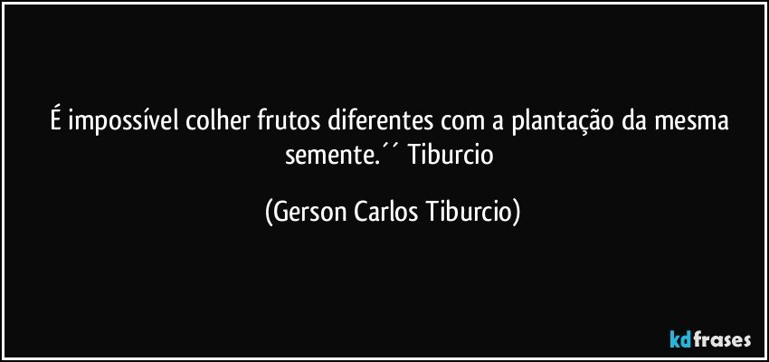 É impossível colher frutos diferentes com a plantação da mesma semente.´´ Tiburcio (Gerson Carlos Tiburcio)