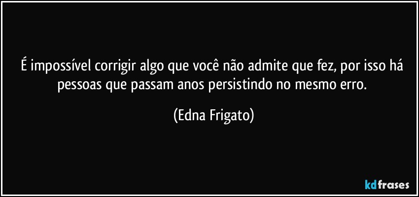 É impossível corrigir algo que você não admite que fez, por isso há pessoas que passam anos persistindo no mesmo erro. (Edna Frigato)