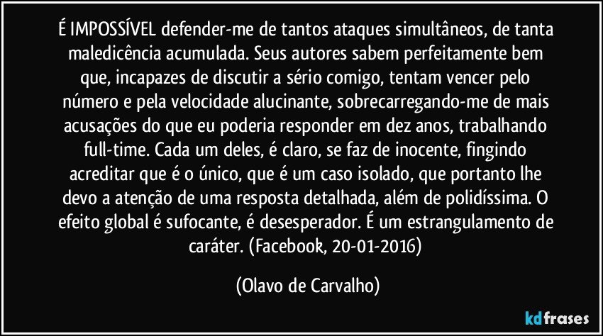 É IMPOSSÍVEL defender-me de tantos ataques simultâneos, de tanta maledicência acumulada. Seus autores sabem perfeitamente bem que, incapazes de discutir a sério comigo, tentam vencer pelo número e pela velocidade alucinante, sobrecarregando-me de mais acusações do que eu poderia responder em dez anos, trabalhando full-time. Cada um deles, é claro, se faz de inocente, fingindo acreditar que é o único, que é um caso isolado, que portanto lhe devo a atenção de uma resposta detalhada, além de polidíssima. O efeito global é sufocante, é desesperador. É um estrangulamento de caráter. (Facebook, 20-01-2016) (Olavo de Carvalho)