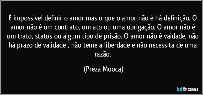 É impossível definir o amor mas o que o amor não é há definição. O amor não é um contrato, um ato ou uma obrigação. O amor não é um trato, status ou algum tipo de prisão. O amor não é vaidade, não há prazo de validade , não teme a liberdade e não necessita de uma razão. (Preza Mooca)