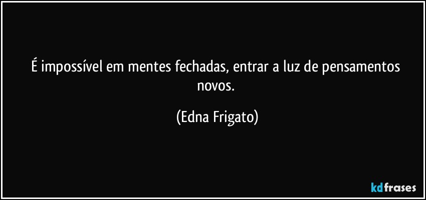 É impossível em mentes fechadas, entrar a luz de pensamentos novos. (Edna Frigato)