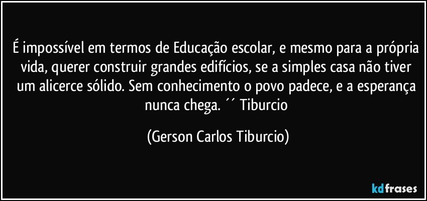 É impossível em termos de Educação escolar, e mesmo para a própria vida, querer construir grandes edifícios, se a simples casa não tiver um alicerce sólido. Sem conhecimento o povo padece, e a esperança nunca chega. ´´ Tiburcio (Gerson Carlos Tiburcio)