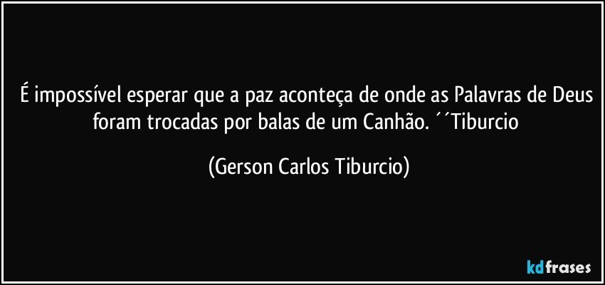 É impossível esperar que a paz aconteça de onde as Palavras de Deus foram trocadas por balas de um Canhão. ´´Tiburcio (Gerson Carlos Tiburcio)