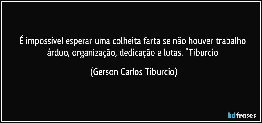 É impossível esperar uma colheita farta se não houver trabalho árduo, organização, dedicação e lutas. "Tiburcio (Gerson Carlos Tiburcio)