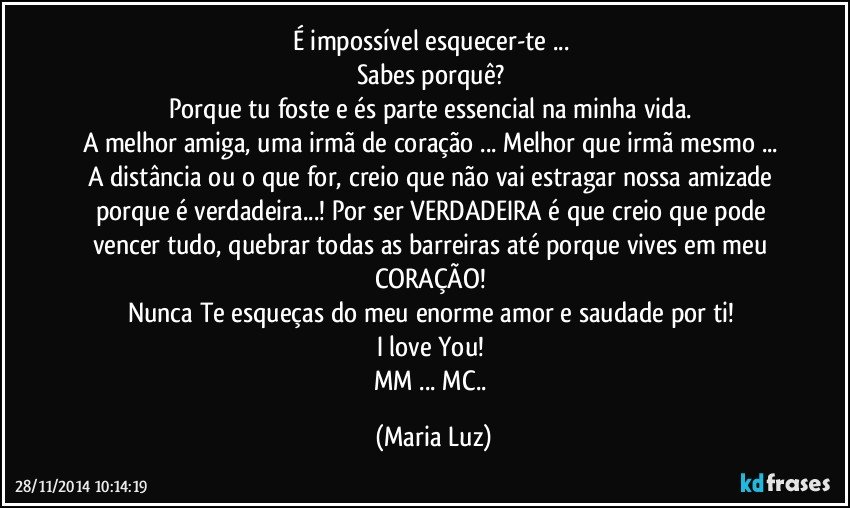 É impossível esquecer-te ... 
Sabes porquê? 
Porque tu foste e és parte essencial na minha vida. 
A melhor amiga, uma irmã de coração ... Melhor que irmã mesmo ... 
A distância ou o que for, creio que não vai estragar nossa amizade porque é verdadeira...! Por ser VERDADEIRA é que creio que pode vencer tudo, quebrar todas as barreiras até porque vives em meu CORAÇÃO! 
Nunca Te esqueças do meu enorme amor e saudade por ti! 
I love You! 
MM ... MC.. (Maria Luz)