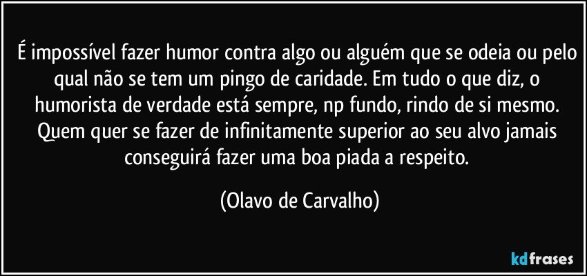 É impossível fazer humor contra algo ou alguém que se odeia ou pelo qual não se tem um pingo de caridade. Em tudo o que diz, o humorista de verdade está sempre, np fundo, rindo de si mesmo. Quem quer se fazer de infinitamente superior ao seu alvo jamais conseguirá fazer uma boa piada a respeito. (Olavo de Carvalho)