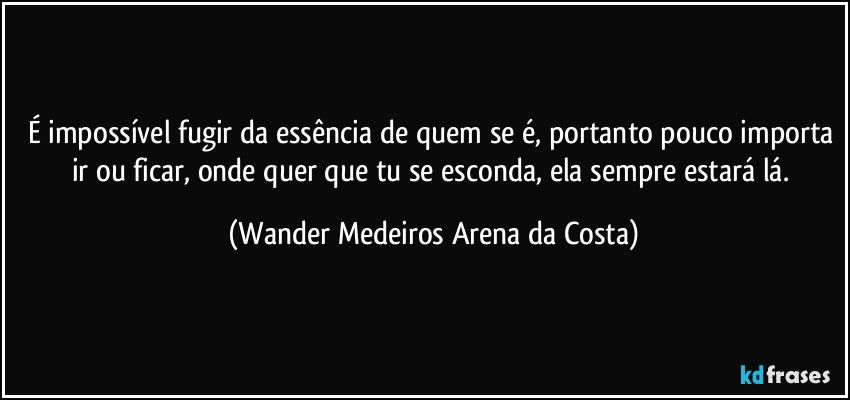 É impossível fugir da essência de quem se é, portanto pouco importa ir ou ficar, onde quer que tu se esconda, ela sempre estará lá. (Wander Medeiros Arena da Costa)