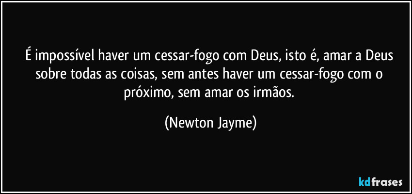 É impossível haver um cessar-fogo com Deus, isto é, amar a Deus sobre todas as coisas, sem antes haver um cessar-fogo com o próximo, sem amar os irmãos. (Newton Jayme)