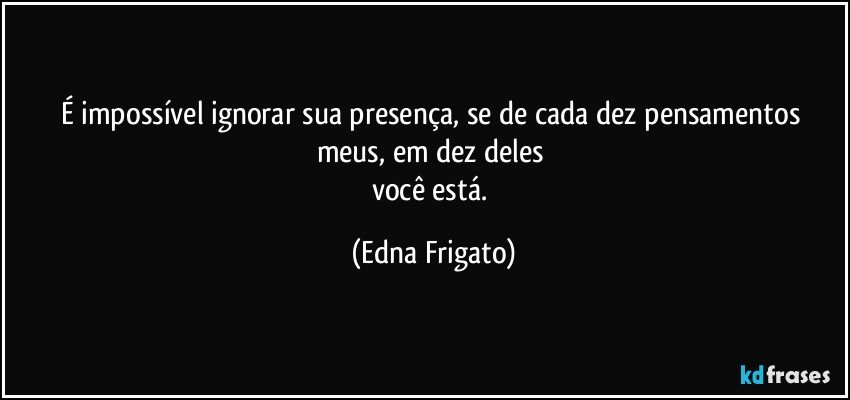 É impossível ignorar sua presença, se de cada dez pensamentos meus, em dez deles 
você está. (Edna Frigato)