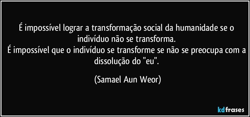 É impossível lograr a transformação social da humanidade se o indivíduo não se transforma. 
É impossível que o indivíduo se transforme se não se preocupa com a dissolução do "eu". (Samael Aun Weor)