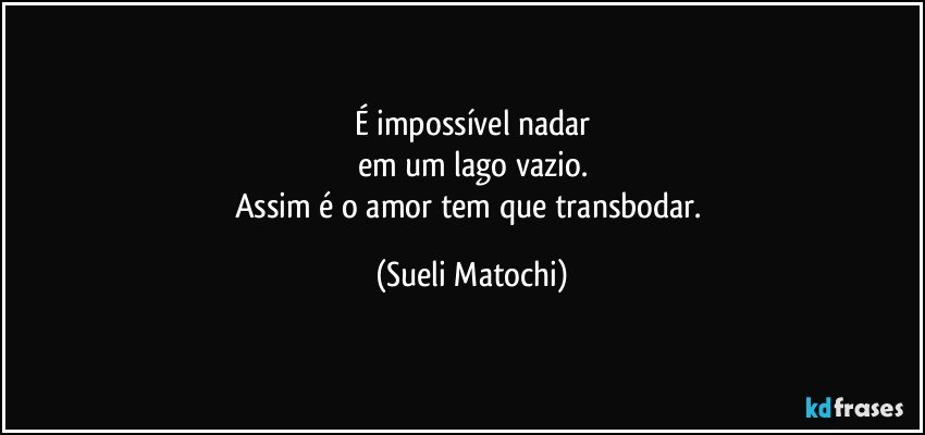 É impossível nadar
em um lago vazio.
Assim é o amor tem que transbodar. (Sueli Matochi)