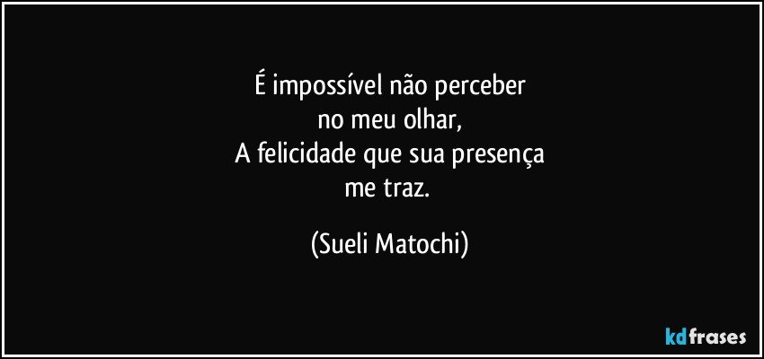 É impossível não perceber
no meu olhar,
A felicidade que sua presença
me traz. (Sueli Matochi)