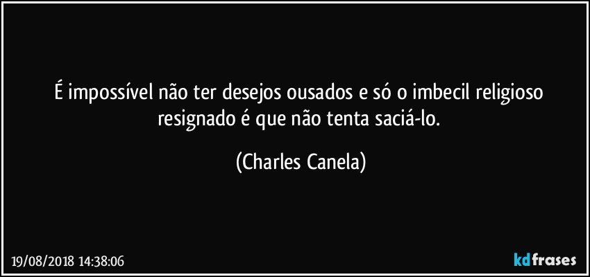 É impossível não ter desejos ousados e só o imbecil religioso resignado é que não tenta saciá-lo. (Charles Canela)