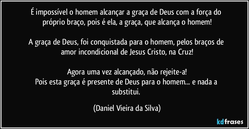 É impossível o homem alcançar a graça de Deus com a força do próprio braço, pois é ela, a graça, que alcança o homem!

A graça de Deus, foi conquistada para o homem, pelos braços de amor incondicional de Jesus Cristo, na Cruz!

Agora uma vez alcançado, não rejeite-a!
Pois esta graça é presente de Deus para o homem... e nada a substitui. (Daniel Vieira da Silva)