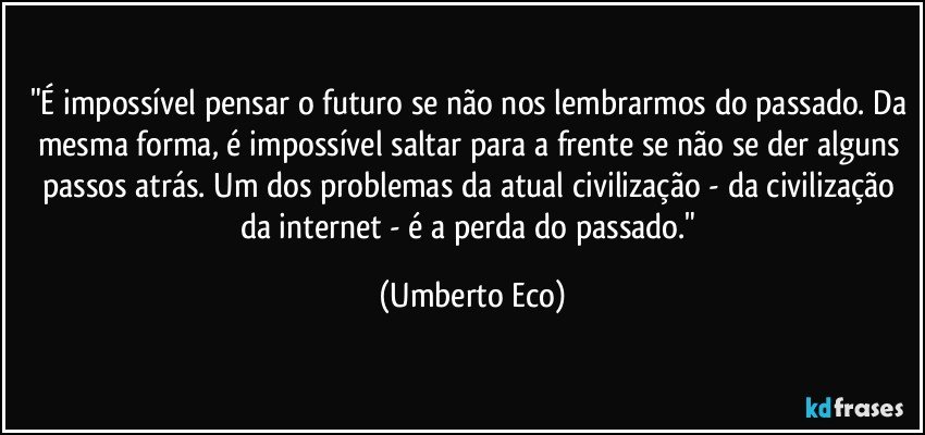 "É impossível pensar o futuro se não nos lembrarmos do passado. Da mesma forma, é impossível saltar para a frente se não se der alguns passos atrás. Um dos problemas da atual civilização - da civilização da internet - é a perda do passado." (Umberto Eco)