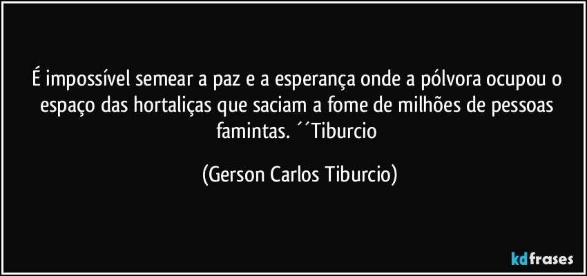 É impossível semear a paz e a esperança onde a pólvora ocupou o espaço das hortaliças que saciam a fome de milhões de pessoas famintas. ´´Tiburcio (Gerson Carlos Tiburcio)