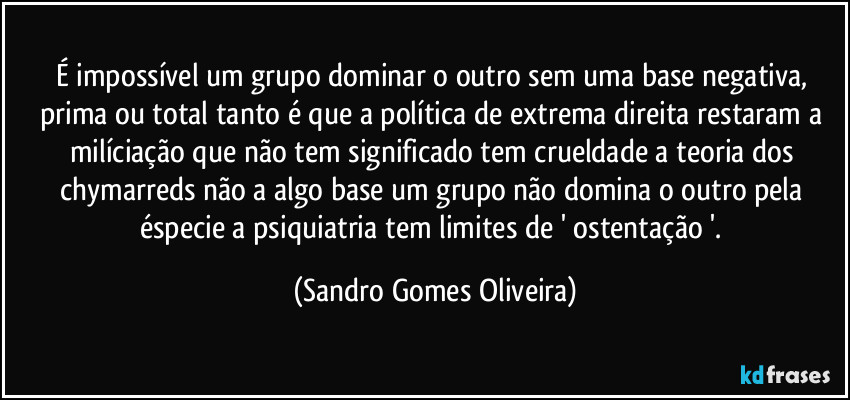 É impossível um grupo dominar o outro sem uma base negativa, prima ou total tanto é que a política de extrema direita restaram a milíciação que não tem significado tem crueldade a teoria dos chymarreds não a algo base um grupo não domina o outro pela éspecie a psiquiatria tem limites de ' ostentação '. (Sandro Gomes Oliveira)