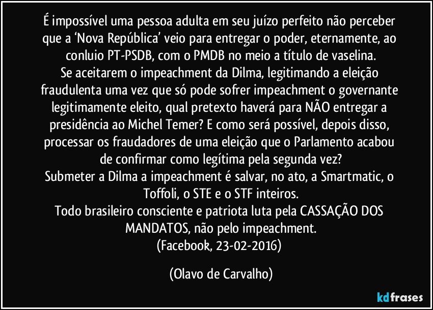 É impossível uma pessoa adulta em seu juízo perfeito não perceber que a ‘Nova República’ veio para entregar o poder, eternamente, ao conluio PT-PSDB, com o PMDB no meio a título de vaselina.
Se aceitarem o impeachment da Dilma, legitimando a eleição fraudulenta uma vez que só pode sofrer impeachment o governante legitimamente eleito, qual pretexto haverá para NÃO entregar a presidência ao Michel Temer? E como será possível, depois disso, processar os fraudadores de uma eleição que o Parlamento acabou de confirmar como legítima pela segunda vez?
Submeter a Dilma a impeachment é salvar, no ato, a Smartmatic, o Toffoli, o STE e o STF inteiros.
Todo brasileiro consciente e patriota luta pela CASSAÇÃO DOS MANDATOS, não pelo impeachment.
(Facebook, 23-02-2016) (Olavo de Carvalho)