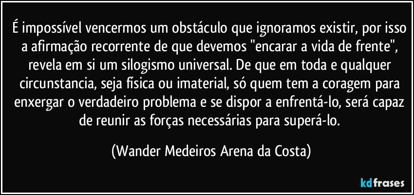 É impossível vencermos um obstáculo que ignoramos existir, por isso a afirmação recorrente de que devemos "encarar a vida de frente", revela em si um silogismo universal. De que em toda e qualquer circunstancia, seja física ou imaterial, só quem tem a coragem para enxergar o verdadeiro problema e se dispor a enfrentá-lo, será capaz de reunir as forças necessárias para superá-lo. (Wander Medeiros Arena da Costa)