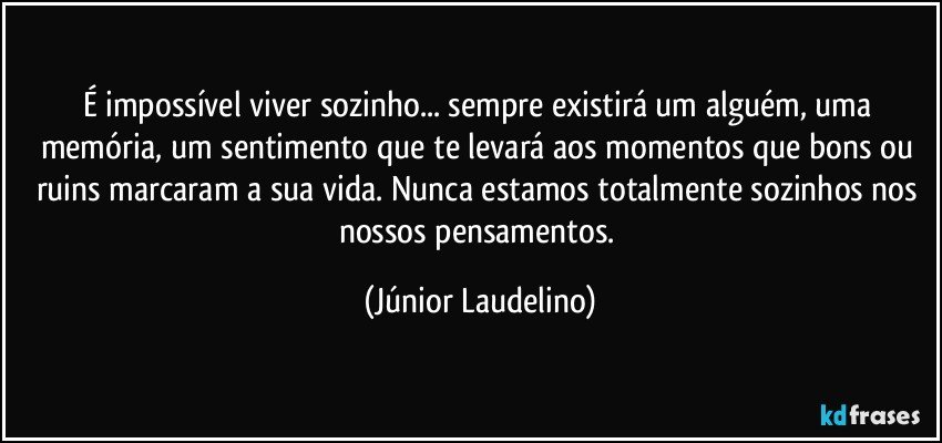 É impossível viver sozinho... sempre existirá um alguém, uma memória, um sentimento que te levará aos momentos que bons ou ruins marcaram a sua vida. Nunca estamos totalmente sozinhos nos nossos pensamentos. (Júnior Laudelino)