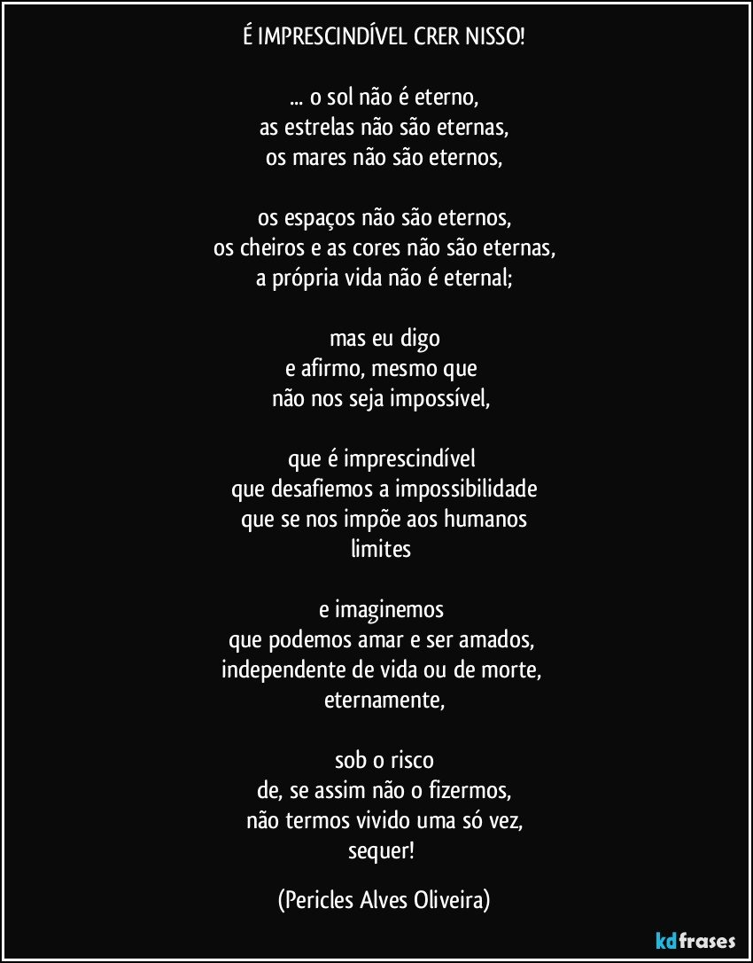 É IMPRESCINDÍVEL CRER NISSO!

... o sol não é eterno,
as estrelas não são eternas,
os mares não são eternos,

os espaços não são eternos,
os cheiros e as cores não são eternas,
a própria vida não é eternal;

mas eu digo
e afirmo, mesmo que 
não nos seja impossível, 

que é imprescindível 
que desafiemos a impossibilidade
que se nos impõe aos humanos
limites  

e imaginemos 
que podemos amar e ser amados, 
independente de vida ou de morte, 
eternamente,

sob o risco
de, se assim não o fizermos,
não termos vivido uma só vez,
sequer! (Pericles Alves Oliveira)