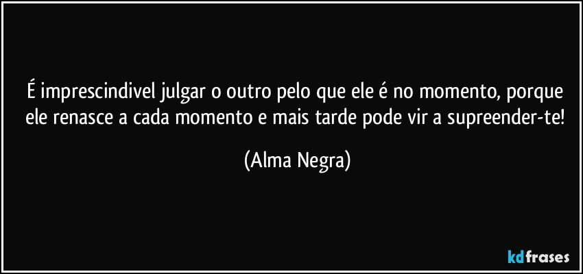 É imprescindivel julgar o outro pelo que ele é no momento, porque ele renasce a cada momento e mais tarde pode vir a supreender-te! (Alma Negra)