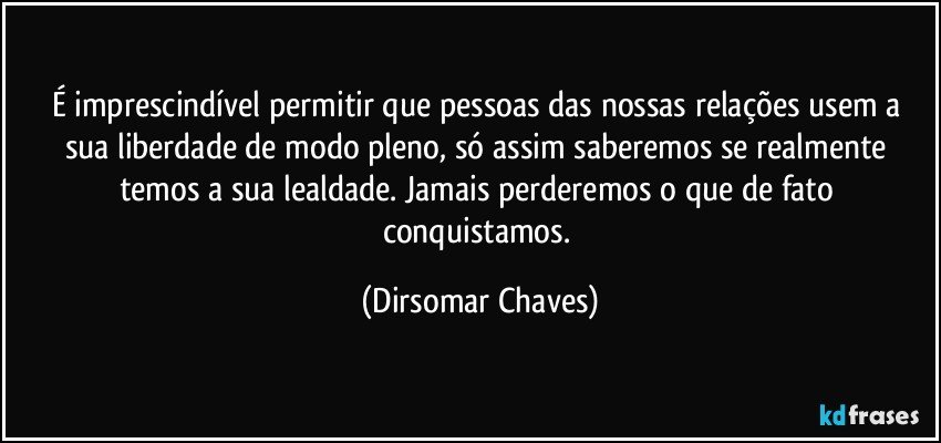 É imprescindível permitir que pessoas das nossas relações usem a sua liberdade de modo pleno, só assim saberemos se realmente temos a sua lealdade. Jamais perderemos o que de fato conquistamos. (Dirsomar Chaves)