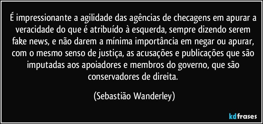É impressionante a agilidade das agências de checagens em apurar a veracidade do que é atribuído à esquerda, sempre dizendo serem fake news, e não darem a mínima importância em negar ou apurar, com o mesmo senso de justiça, as acusações e publicações que são imputadas aos apoiadores e membros do governo, que são conservadores de direita. (Sebastião Wanderley)