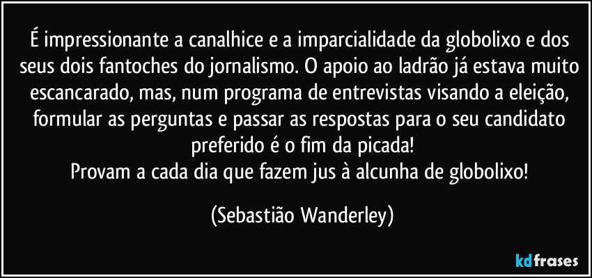É impressionante a canalhice e a imparcialidade da globolixo e dos seus dois fantoches do jornalismo. O apoio ao ladrão já estava muito escancarado, mas, num programa de entrevistas visando a eleição, formular as perguntas e passar as respostas para o seu candidato preferido é o fim da picada!
Provam a cada dia que fazem jus à alcunha de globolixo! (Sebastião Wanderley)