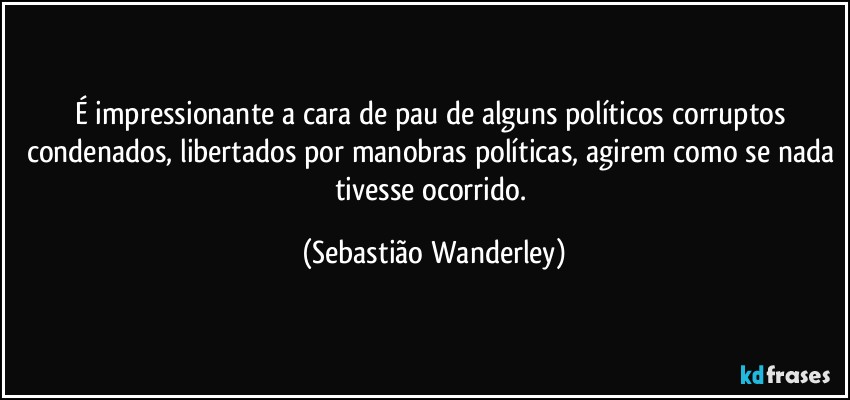 É impressionante a cara de pau de alguns políticos corruptos condenados, libertados por manobras políticas, agirem como se nada tivesse ocorrido. (Sebastião Wanderley)