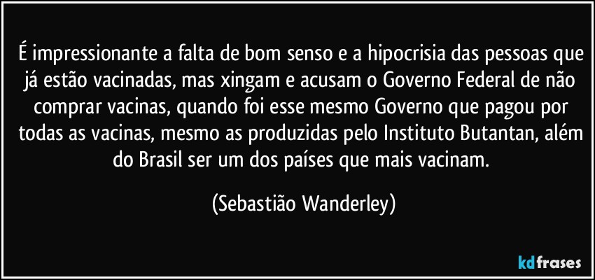 É impressionante a falta de bom senso e a hipocrisia das pessoas que já estão vacinadas, mas xingam e acusam o Governo Federal de não comprar vacinas, quando foi esse mesmo Governo que pagou por todas as vacinas, mesmo as produzidas pelo Instituto Butantan, além do Brasil ser um dos países que mais vacinam. (Sebastião Wanderley)